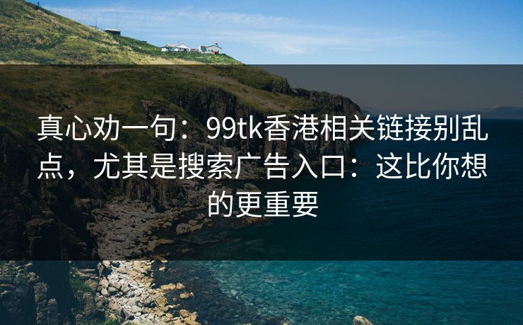 真心劝一句：99tk香港相关链接别乱点，尤其是搜索广告入口：这比你想的更重要