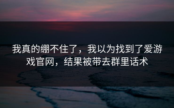 我真的绷不住了，我以为找到了爱游戏官网，结果被带去群里话术
