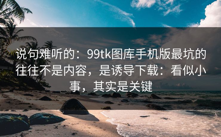 说句难听的：99tk图库手机版最坑的往往不是内容，是诱导下载：看似小事，其实是关键