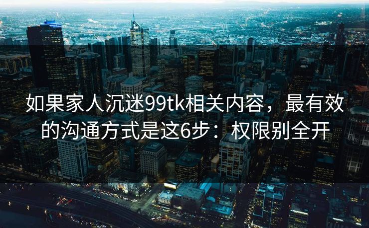 如果家人沉迷99tk相关内容，最有效的沟通方式是这6步：权限别全开