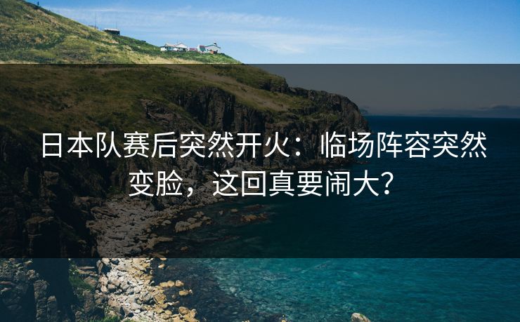 日本队赛后突然开火:临场阵容突然变脸,这回真要闹大? 日本队赛后突然开火:临场阵容突然变脸,这回真要闹大?