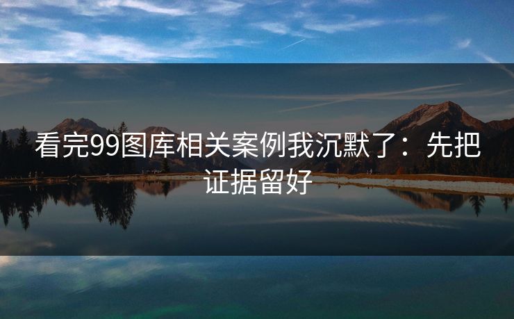 看完99图库相关案例我沉默了：先把证据留好