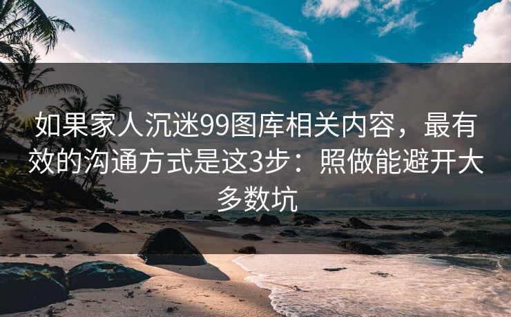 如果家人沉迷99图库相关内容，最有效的沟通方式是这3步：照做能避开大多数坑