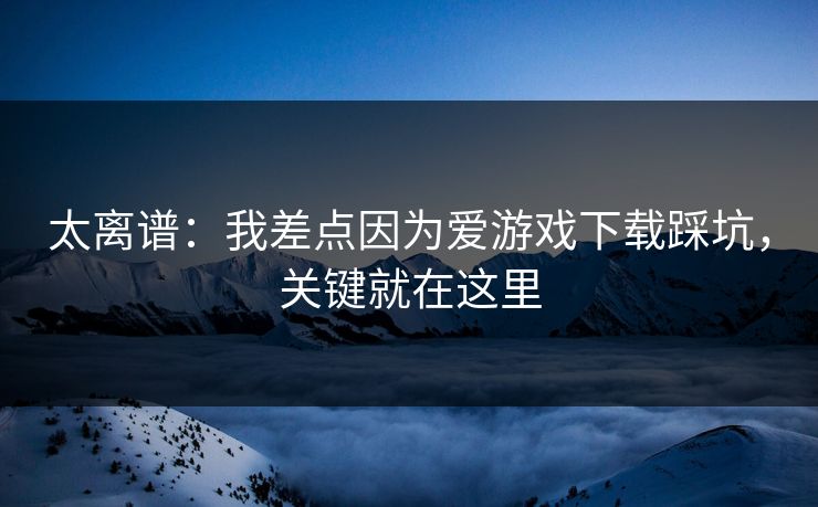 太离谱：我差点因为爱游戏下载踩坑，关键就在这里